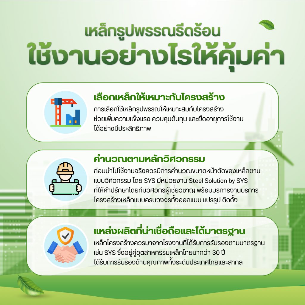 ใช้งานอย่างไรให้คุ้มค่า? การเลือกใช้เหล็กรูปพรรณให้เหมาะสมกับโครงสร้าง ไม่เพียงช่วยเพิ่มความแข็งแรงให้กับงานก่อสร้าง แต่ยังช่วยควบคุมต้นทุน และยืดอายุการใช้งานได้อย่างมีประสิทธิภาพ ซึ่งควรพิจารณาจากปัจจัยหลักต่อไปนี้: เลือกเหล็กให้เหมาะกับฟังก์ชันของโครงสร้าง ตัวอย่างเช่น เหล็กเอชบีม (H-Beam)/ เหล็กไวด์แฟลงก์ (Wild Flange) เหมาะสำหรับโครงสร้างหลัก เช่น เสา คานหลัก อาคาร โรงงาน และสะพาน, เหล็กไอบีม (I-Beam) เหมาะกับงานรอง เช่น คานพื้น เฟรม หรือใช้เป็นรางเครนที่ต้องการลดน้ำหนัก, เหล็กรางน้ำ (Channel) ใช้ในงานประกอบโครงสร้าง เช่น โครงหลังคา ผนัง ฝ้าเพดาน, เหล็กฉาก (Angle) ใช้เสริมแรงตามมุมต่าง ๆ หรืองานเชื่อมประกอบ และ เหล็กชีทไพล์ (Sheet Pile) สำหรับงานกันดิน กันน้ำ งานขุดลึก งานเขื่อน ท่าเรือ หรือโครงสร้างใต้ดิน “ตัวอย่างโครงการที่ใช้งานเหล็กรูปพรรณรีดร้อน คลิก”  แหล่งผลิตที่น่าเชื่อถือและได้มาตรฐาน เหล็กโครงสร้างควรมาจากโรงงานที่ได้รับการรับรองตามมาตรฐาน เช่น มอก. 1227-2558 สำหรับ H-Beam และ มอก. 1395-2540 สำหรับ Sheet Pile ซึ่งรับรองความสม่ำเสมอด้านคุณภาพ ความแม่นยำของขนาด และคุณสมบัติทางกลที่เหมาะสม หากเลือกเหล็กจากแหล่งผลิตที่อยู่ในประเทศและมีประสบการณ์ เช่น SYS ซึ่งอยู่ในอุตสาหกรรมเหล็กไทยมากว่า 30 ปี ก็จะช่วยเพิ่มความมั่นใจ ไม่ต้องกังวลเรื่องมาตรฐานหรือปัญหาด้านคุณภาพในภายหลัง “ข้อมูลมาตรฐานที่ SYS ได้รับการรับรอง คลิก” คำนวณตามหลักวิศวกรรม ก่อนนำไปใช้งานจริงควรมีการคำนวณขนาดหน้าตัดของเหล็กตามแบบวิศวกรรม เพื่อให้เพียงพอกับโหลดที่ต้องรับ โดยไม่ Over Spec ซึ่งจะช่วยประหยัดต้นทุนวัสดุ และลดน้ำหนักโครงสร้างโดยรวม ทั้งนี้ หากต้องการความสะดวกครบวงจร SYS มีบริการ Steel Solution ที่ให้คำปรึกษาโดยทีมวิศวกร พร้อมบริการตัด ยก ประกอบ และเคลือบผิวเหล็ก พร้อมส่งตรงถึงหน้างาน “Steel Solution by SYS บริการงานโครงสร้างเหล็กแบบครบวงจร”